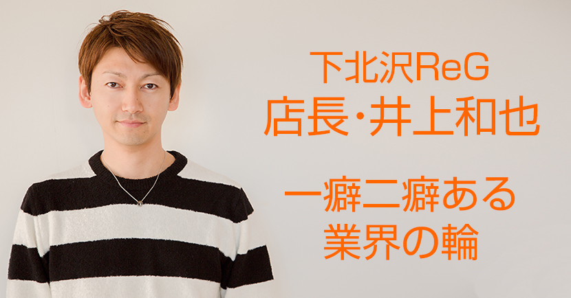 下北沢ReG店長・井上和也の一癖二癖ある業界の輪【株式会社弦唸 ヒゲ
