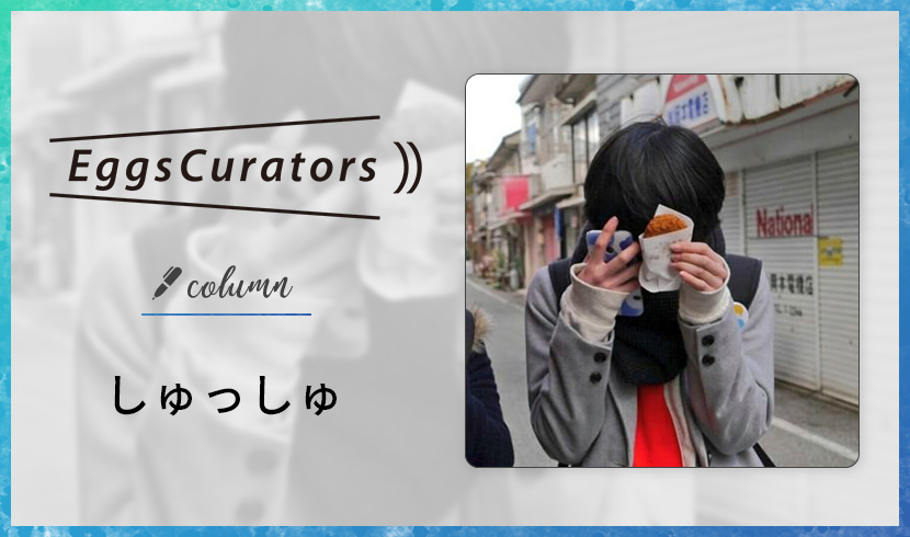 Eggs Curators しゅっしゅ コラム vol.21｜Eggs｜インディーズバンド